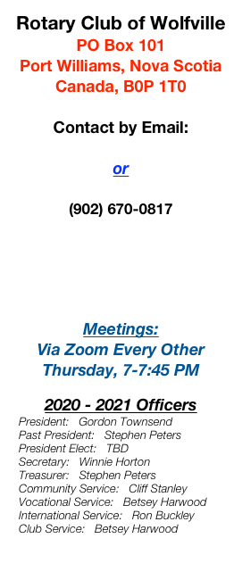 Rotary Club of Wolfville
PO Box 101
Port Williams, Nova Scotia
Canada, B0P 1T0 

Contact by Email:
Our President
or 
The Webmaster
(902) 670-0817

For Mud Creek Toonie Toss Results & Information, 
Click Here

Meetings:
Via Zoom Every Other Thursday, 7-7:45 PM

2020 - 2021 Officers
  President:   Gordon Townsend      
  Past President:   Stephen Peters
  President Elect:   TBD 
  Secretary:   Winnie Horton
  Treasurer:   Stephen Peters 
  Community Service:   Cliff Stanley
  Vocational Service:   Betsey Harwood
  International Service:   Ron Buckley
  Club Service:   Betsey Harwood

Rotary International